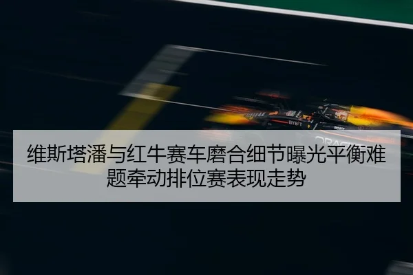 维斯塔潘与红牛赛车磨合细节曝光平衡难题牵动排位赛表现走势